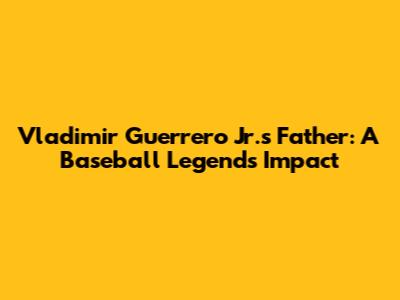 Vladimir Guerrero Jr.'s Father: A Baseball Legend's Impact