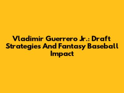Vladimir Guerrero Jr.: Draft Strategies And Fantasy Baseball Impact