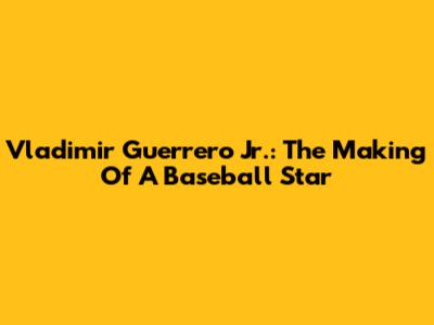 Vladimir Guerrero Jr.: The Making Of A Baseball Star
