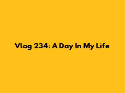 Vlog 234: A Day In My Life