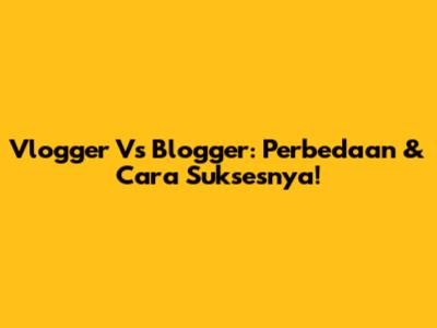 Vlogger Vs Blogger: Perbedaan & Cara Suksesnya!