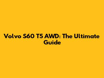 Volvo S60 T5 AWD: The Ultimate Guide