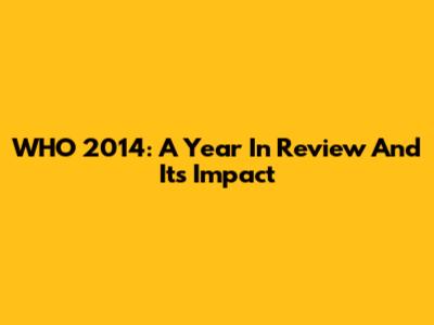 WHO 2014: A Year In Review And Its Impact