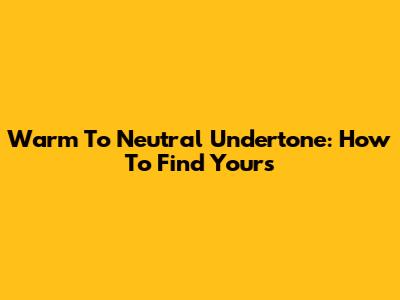 Warm To Neutral Undertone: How To Find Yours