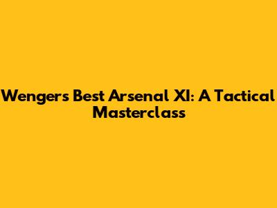Wenger's Best Arsenal XI: A Tactical Masterclass