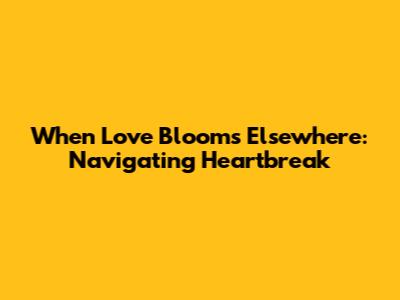 When Love Blooms Elsewhere: Navigating Heartbreak