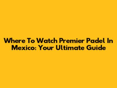 Where To Watch Premier Padel In Mexico: Your Ultimate Guide