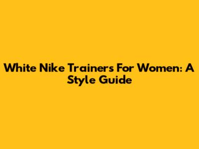 White Nike Trainers For Women: A Style Guide