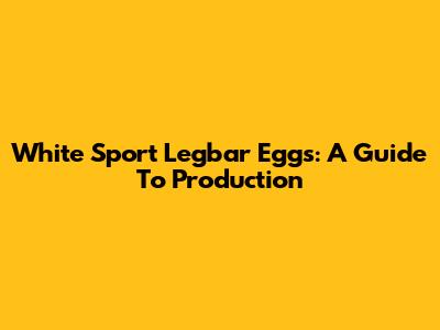 White Sport Legbar Eggs: A Guide To Production