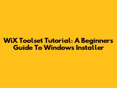 WiX Toolset Tutorial: A Beginner's Guide To Windows Installer
