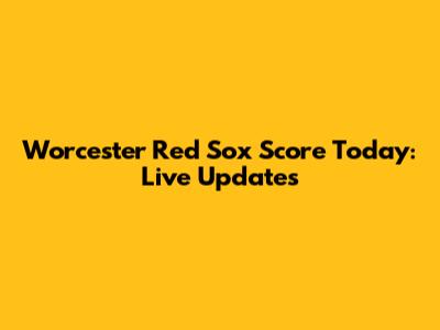 Worcester Red Sox Score Today: Live Updates