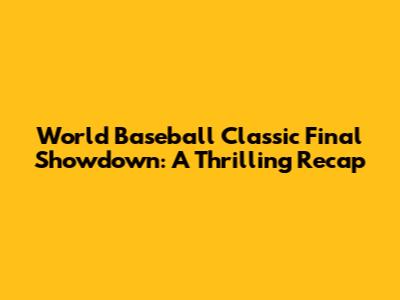 World Baseball Classic Final Showdown: A Thrilling Recap