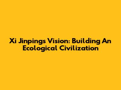 Xi Jinping's Vision: Building An Ecological Civilization