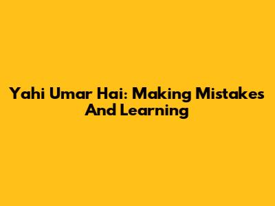 Yahi Umar Hai: Making Mistakes And Learning