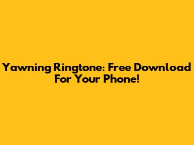 Yawning Ringtone: Free Download For Your Phone!