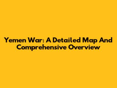 Yemen War: A Detailed Map And Comprehensive Overview