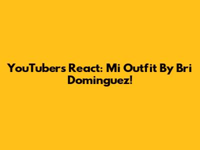 YouTubers React: Mi Outfit By Bri Dominguez!