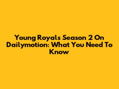 Young Royals Season 2 On Dailymotion: What You Need To Know
