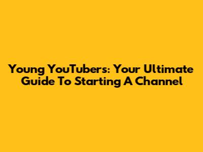 Young YouTubers: Your Ultimate Guide To Starting A Channel