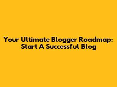 Your Ultimate Blogger Roadmap: Start A Successful Blog