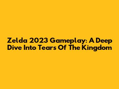 Zelda 2023 Gameplay: A Deep Dive Into Tears Of The Kingdom