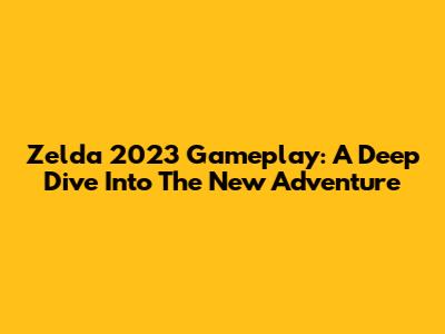 Zelda 2023 Gameplay: A Deep Dive Into The New Adventure
