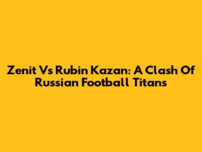 Zenit Vs Rubin Kazan: A Clash Of Russian Football Titans