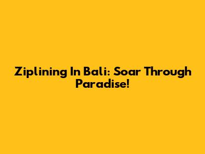 Ziplining In Bali: Soar Through Paradise!