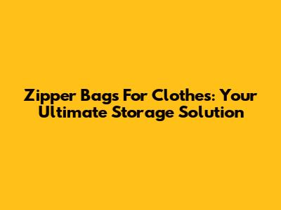 Zipper Bags For Clothes: Your Ultimate Storage Solution